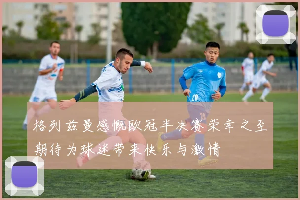 格列兹曼感慨欧冠半决赛荣幸之至期待为球迷带来快乐与激情