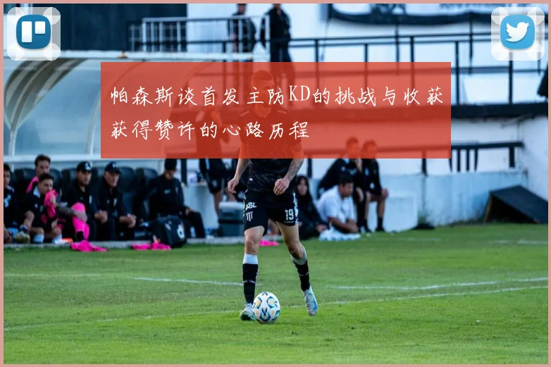 帕森斯谈首发主防KD的挑战与收获获得赞许的心路历程