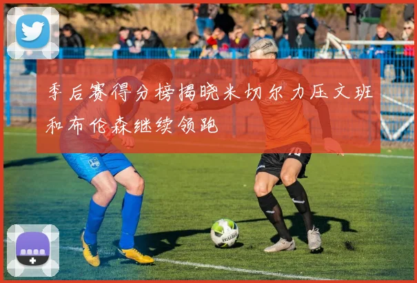 季后赛得分榜揭晓米切尔力压文班和布伦森继续领跑