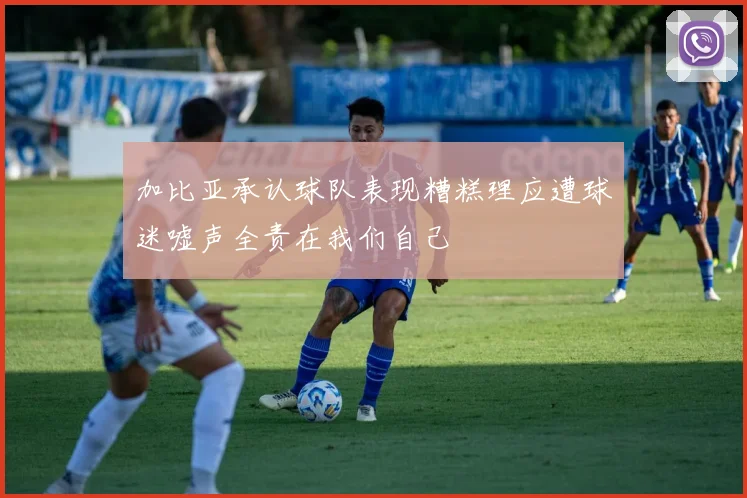 加比亚承认球队表现糟糕理应遭球迷嘘声全责在我们自己