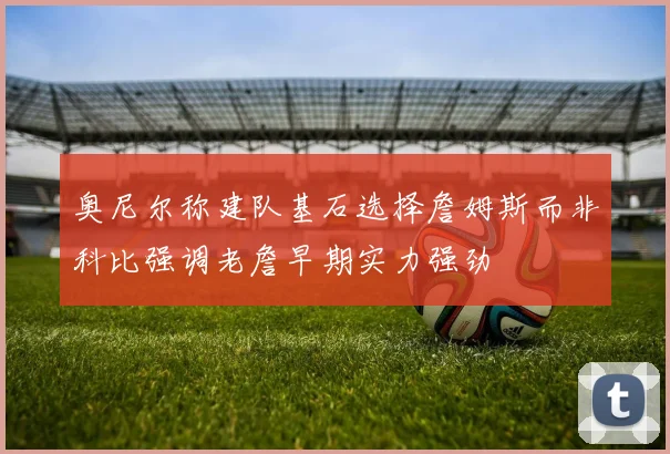 奥尼尔称建队基石选择詹姆斯而非科比强调老詹早期实力强劲