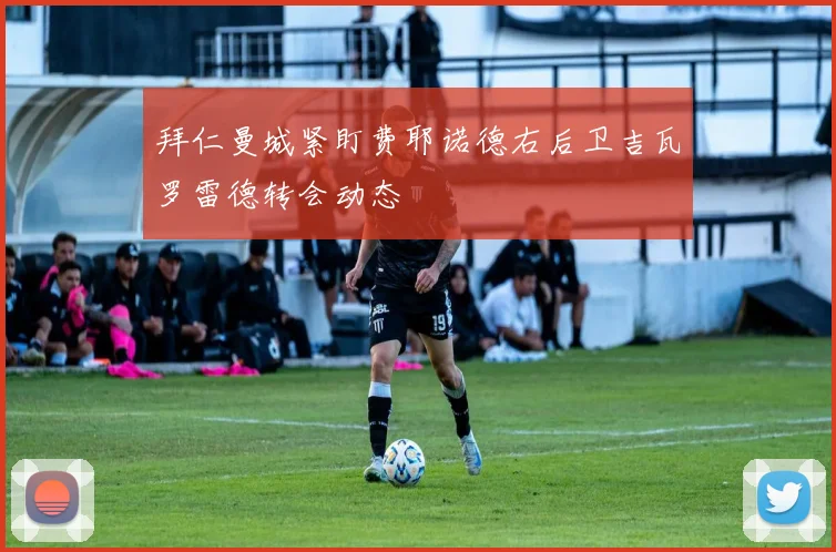 拜仁曼城紧盯费耶诺德右后卫吉瓦罗雷德转会动态