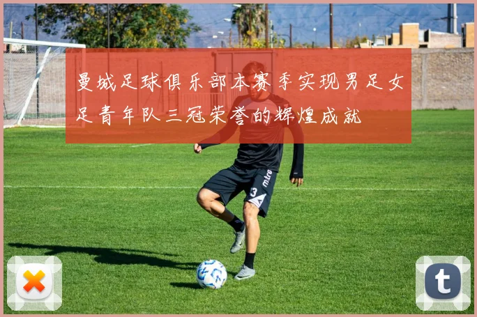 曼城足球俱乐部本赛季实现男足女足青年队三冠荣誉的辉煌成就