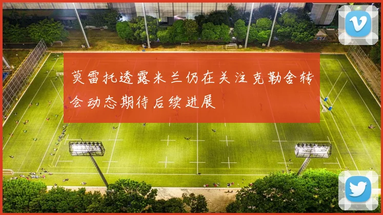 莫雷托透露米兰仍在关注克勒舍转会动态期待后续进展