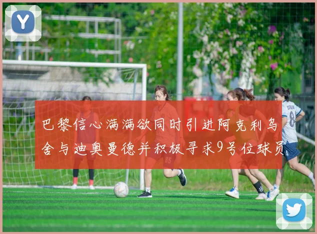 巴黎信心满满欲同时引进阿克利乌舍与迪奥曼德并积极寻求9号位球员